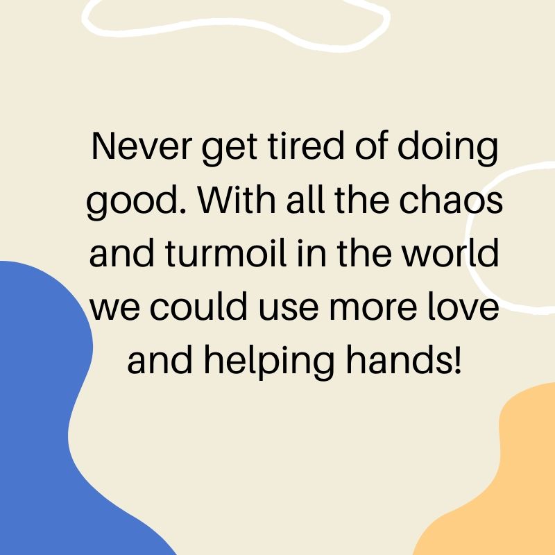 Never get tired of doing good. With all the chaos and turmoil in the world we could use more love and a helping hand